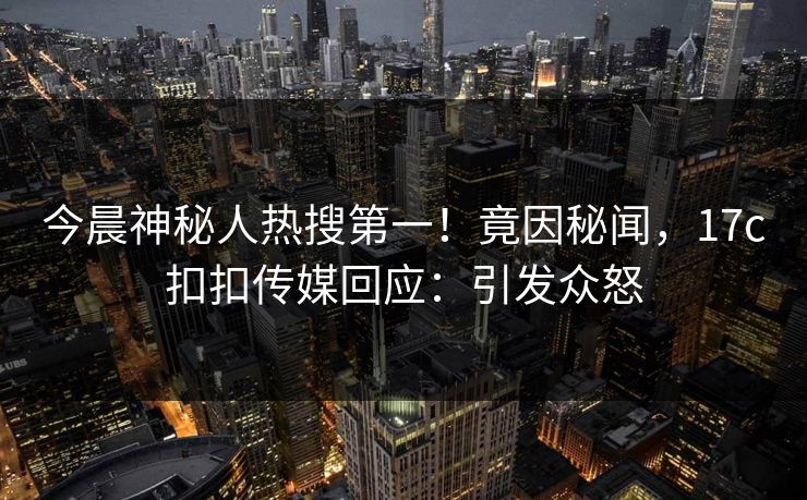 今晨神秘人热搜第一！竟因秘闻，17c扣扣传媒回应：引发众怒
