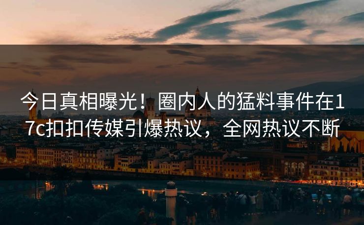 今日真相曝光！圈内人的猛料事件在17c扣扣传媒引爆热议，全网热议不断