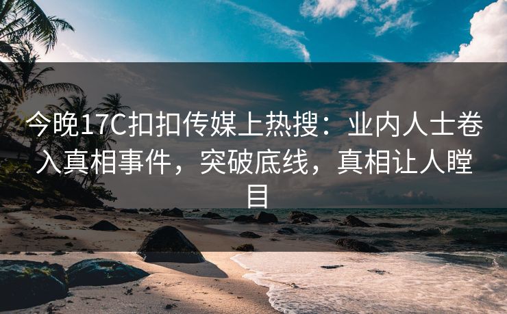 今晚17C扣扣传媒上热搜：业内人士卷入真相事件，突破底线，真相让人瞠目