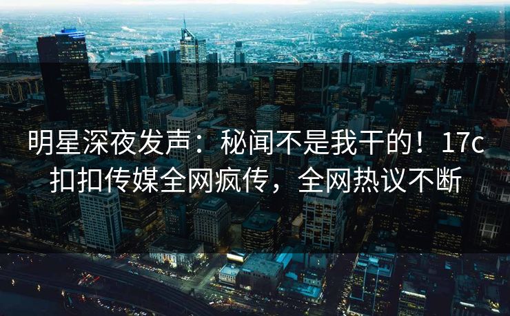 明星深夜发声：秘闻不是我干的！17c扣扣传媒全网疯传，全网热议不断