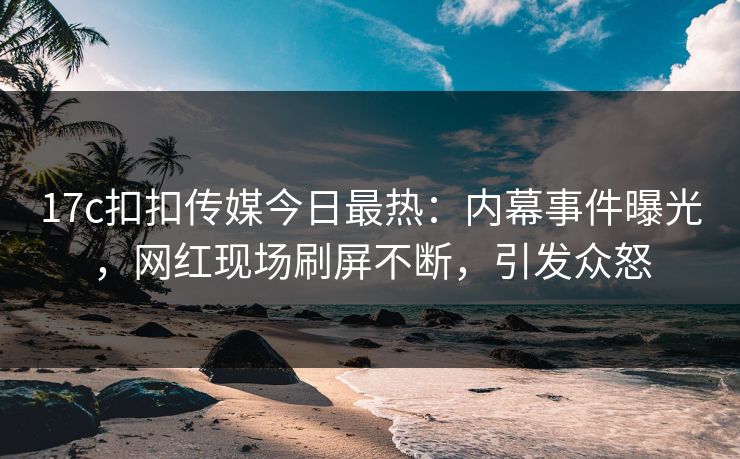 17c扣扣传媒今日最热：内幕事件曝光，网红现场刷屏不断，引发众怒