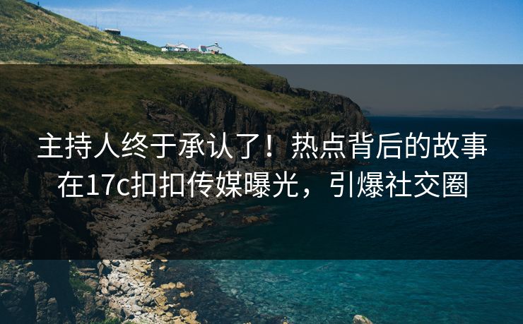 主持人终于承认了！热点背后的故事在17c扣扣传媒曝光，引爆社交圈