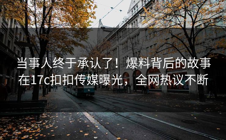 当事人终于承认了！爆料背后的故事在17c扣扣传媒曝光，全网热议不断