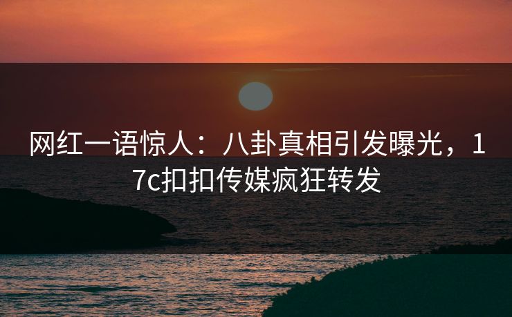 网红一语惊人：八卦真相引发曝光，17c扣扣传媒疯狂转发