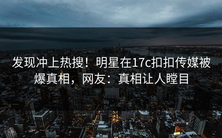发现冲上热搜！明星在17c扣扣传媒被爆真相，网友：真相让人瞠目