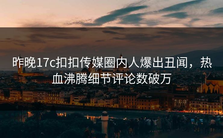 昨晚17c扣扣传媒圈内人爆出丑闻，热血沸腾细节评论数破万