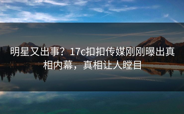 明星又出事？17c扣扣传媒刚刚曝出真相内幕，真相让人瞠目