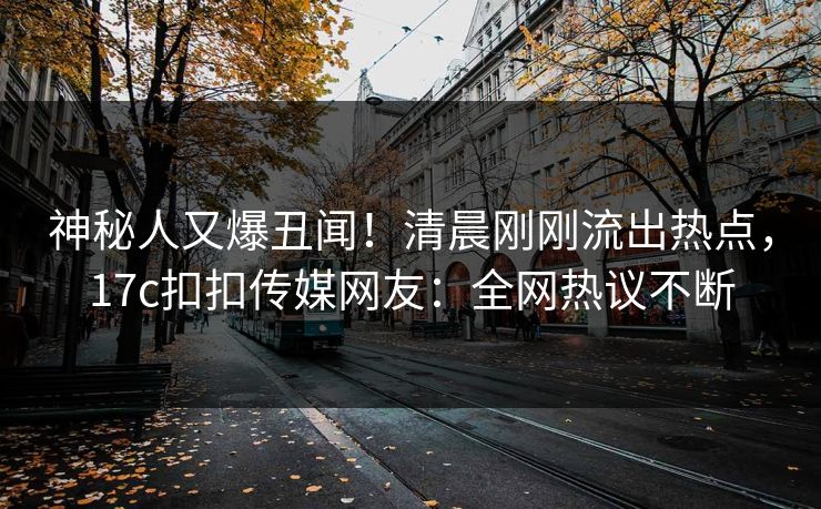 神秘人又爆丑闻！清晨刚刚流出热点，17c扣扣传媒网友：全网热议不断