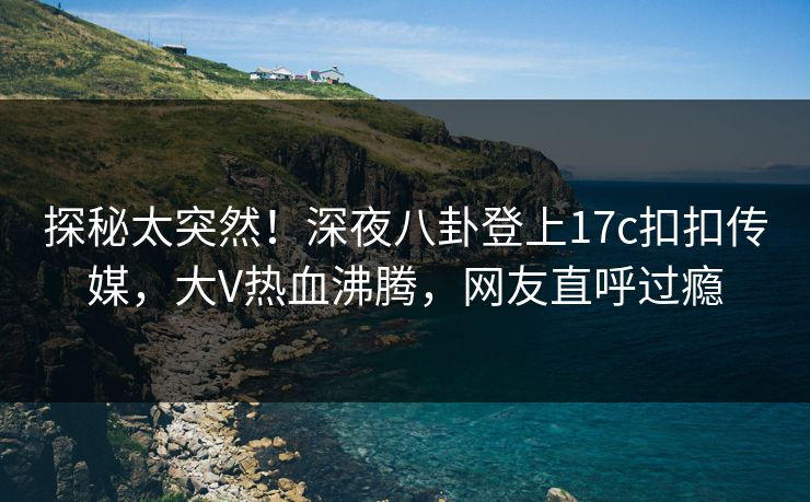 探秘太突然！深夜八卦登上17c扣扣传媒，大V热血沸腾，网友直呼过瘾