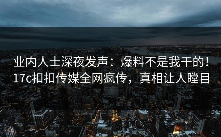 业内人士深夜发声：爆料不是我干的！17c扣扣传媒全网疯传，真相让人瞠目