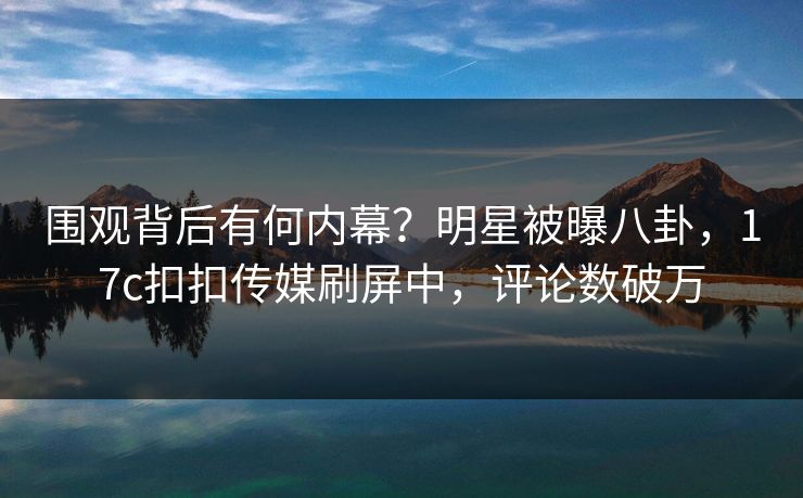 围观背后有何内幕？明星被曝八卦，17c扣扣传媒刷屏中，评论数破万