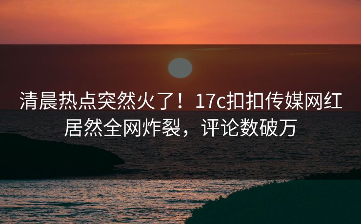 清晨热点突然火了！17c扣扣传媒网红居然全网炸裂，评论数破万