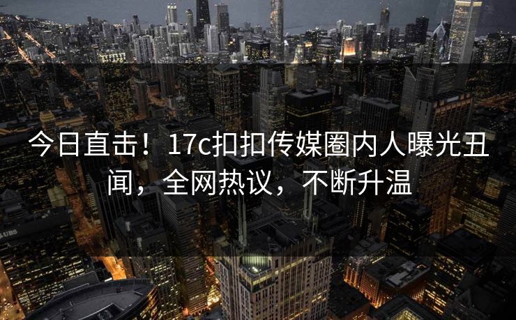今日直击！17c扣扣传媒圈内人曝光丑闻，全网热议，不断升温