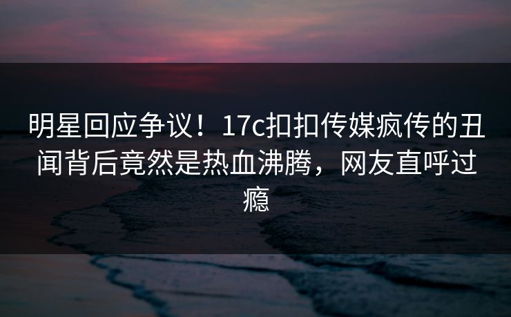 明星回应争议！17c扣扣传媒疯传的丑闻背后竟然是热血沸腾，网友直呼过瘾