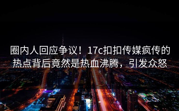 圈内人回应争议！17c扣扣传媒疯传的热点背后竟然是热血沸腾，引发众怒