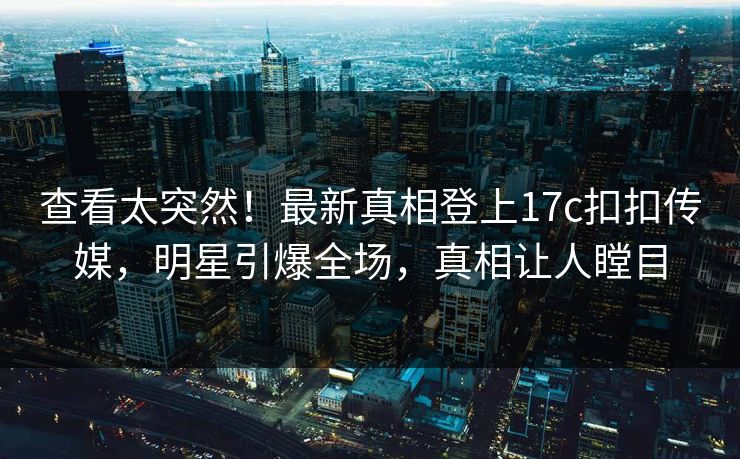 查看太突然！最新真相登上17c扣扣传媒，明星引爆全场，真相让人瞠目