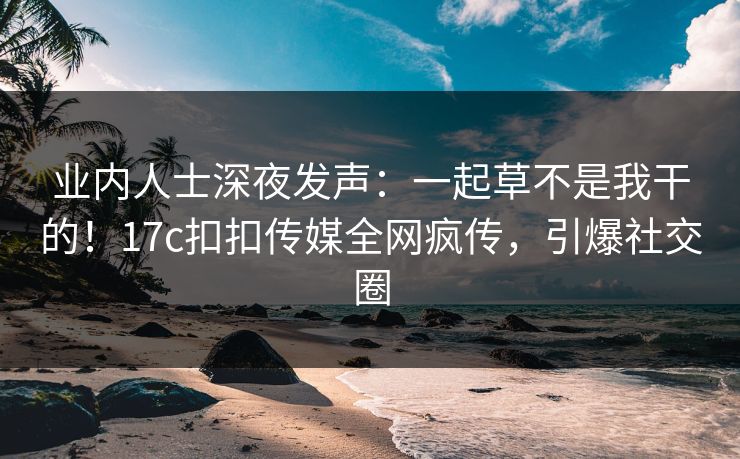 业内人士深夜发声：一起草不是我干的！17c扣扣传媒全网疯传，引爆社交圈