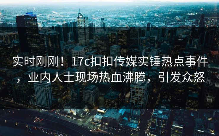 实时刚刚！17c扣扣传媒实锤热点事件，业内人士现场热血沸腾，引发众怒