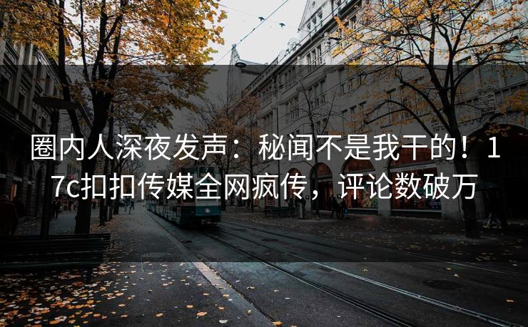 圈内人深夜发声：秘闻不是我干的！17c扣扣传媒全网疯传，评论数破万