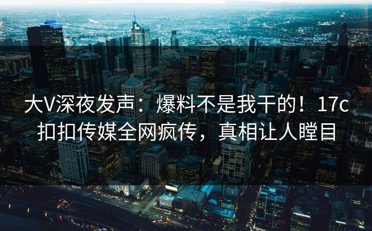 大V深夜发声：爆料不是我干的！17c扣扣传媒全网疯传，真相让人瞠目