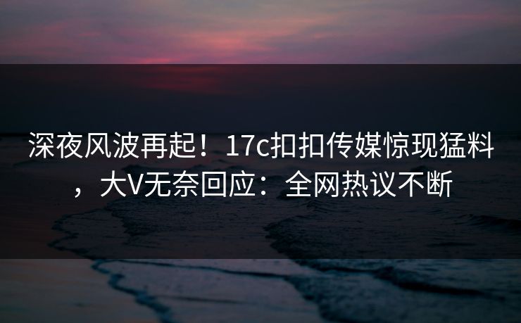 深夜风波再起！17c扣扣传媒惊现猛料，大V无奈回应：全网热议不断