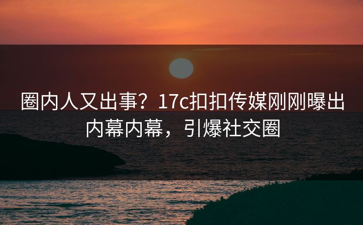 圈内人又出事？17c扣扣传媒刚刚曝出内幕内幕，引爆社交圈