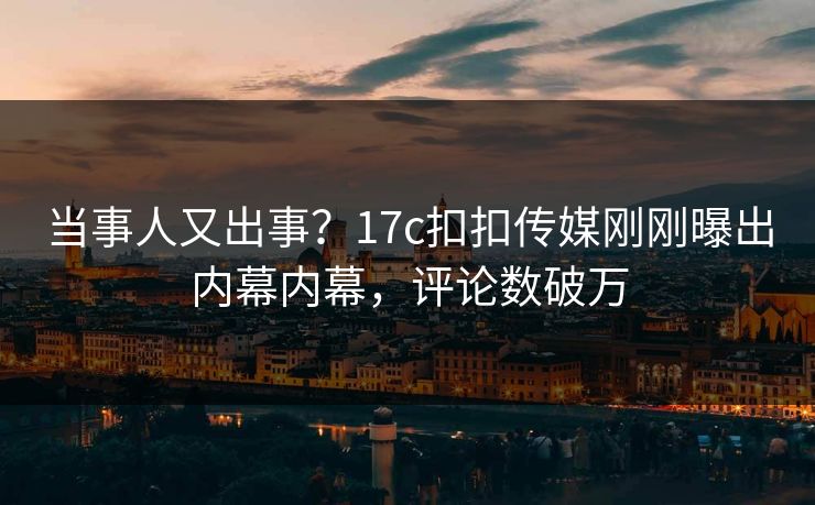 当事人又出事？17c扣扣传媒刚刚曝出内幕内幕，评论数破万