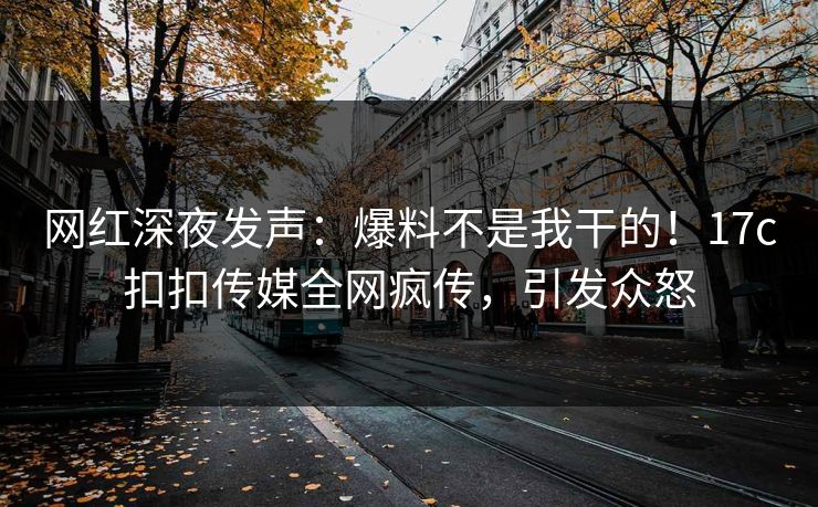 网红深夜发声：爆料不是我干的！17c扣扣传媒全网疯传，引发众怒