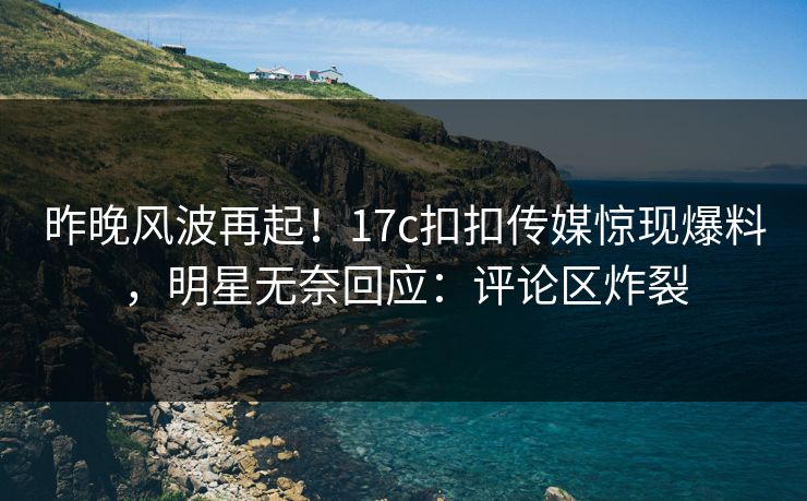 昨晚风波再起！17c扣扣传媒惊现爆料，明星无奈回应：评论区炸裂