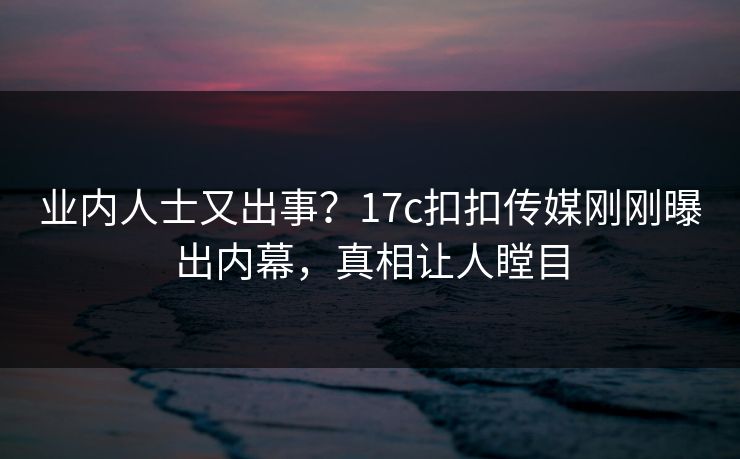 业内人士又出事？17c扣扣传媒刚刚曝出内幕，真相让人瞠目