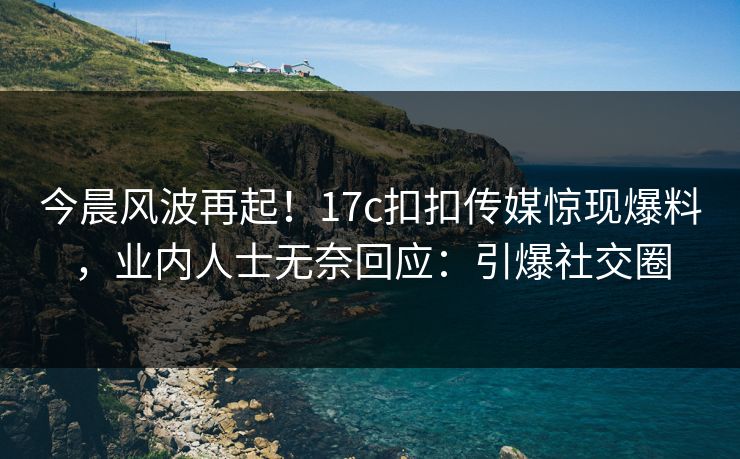 今晨风波再起！17c扣扣传媒惊现爆料，业内人士无奈回应：引爆社交圈