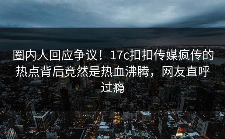 圈内人回应争议！17c扣扣传媒疯传的热点背后竟然是热血沸腾，网友直呼过瘾