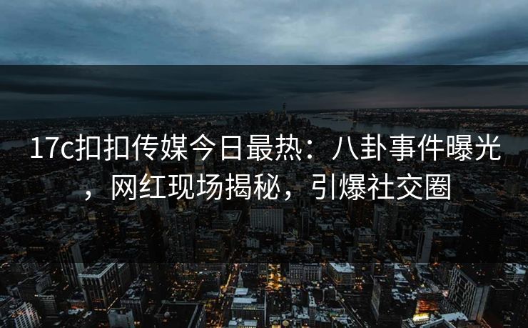 17c扣扣传媒今日最热：八卦事件曝光，网红现场揭秘，引爆社交圈