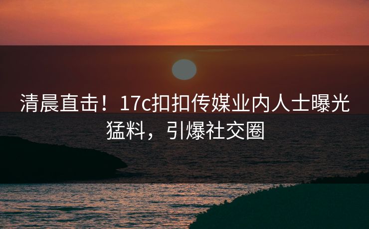 清晨直击！17c扣扣传媒业内人士曝光猛料，引爆社交圈