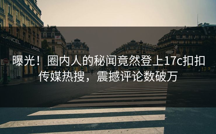 曝光！圈内人的秘闻竟然登上17c扣扣传媒热搜，震撼评论数破万