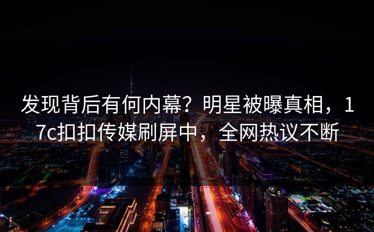 发现背后有何内幕？明星被曝真相，17c扣扣传媒刷屏中，全网热议不断