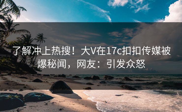 了解冲上热搜！大V在17c扣扣传媒被爆秘闻，网友：引发众怒