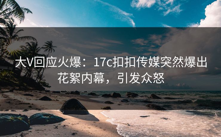 大V回应火爆：17c扣扣传媒突然爆出花絮内幕，引发众怒