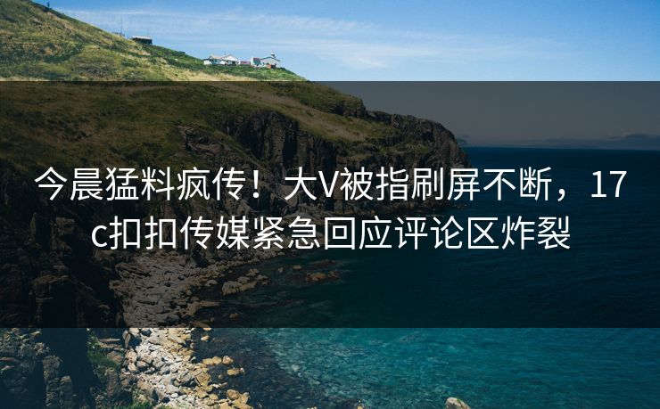今晨猛料疯传！大V被指刷屏不断，17c扣扣传媒紧急回应评论区炸裂
