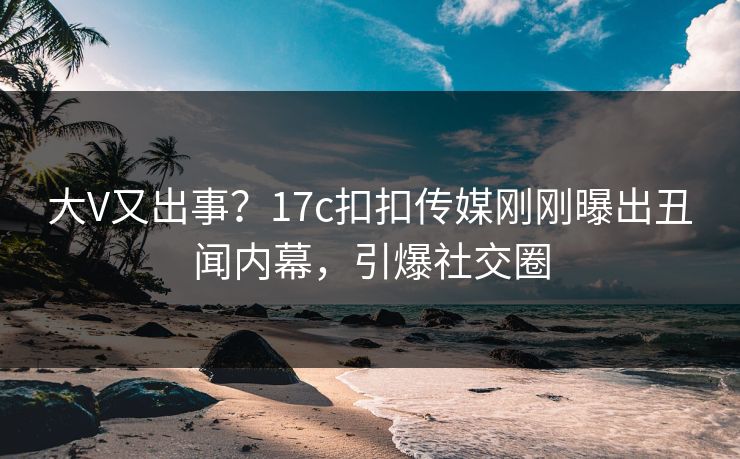 大V又出事？17c扣扣传媒刚刚曝出丑闻内幕，引爆社交圈
