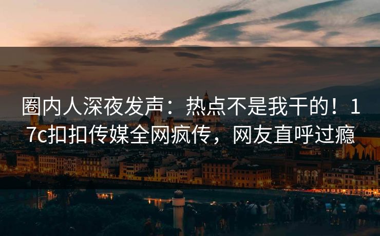 圈内人深夜发声：热点不是我干的！17c扣扣传媒全网疯传，网友直呼过瘾