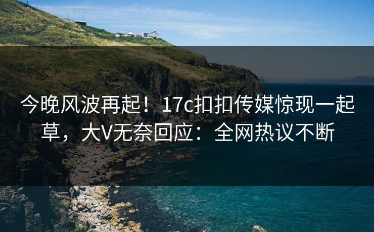 今晚风波再起！17c扣扣传媒惊现一起草，大V无奈回应：全网热议不断
