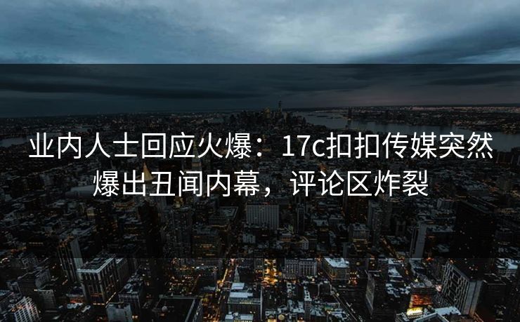 业内人士回应火爆：17c扣扣传媒突然爆出丑闻内幕，评论区炸裂