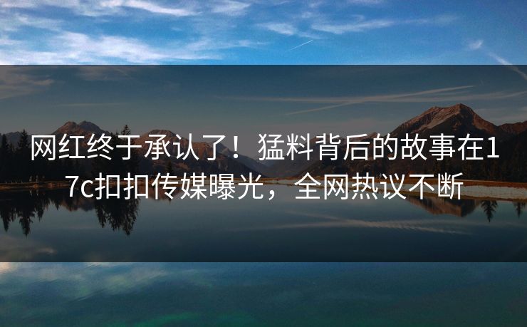 网红终于承认了！猛料背后的故事在17c扣扣传媒曝光，全网热议不断