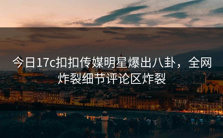 今日17c扣扣传媒明星爆出八卦，全网炸裂细节评论区炸裂
