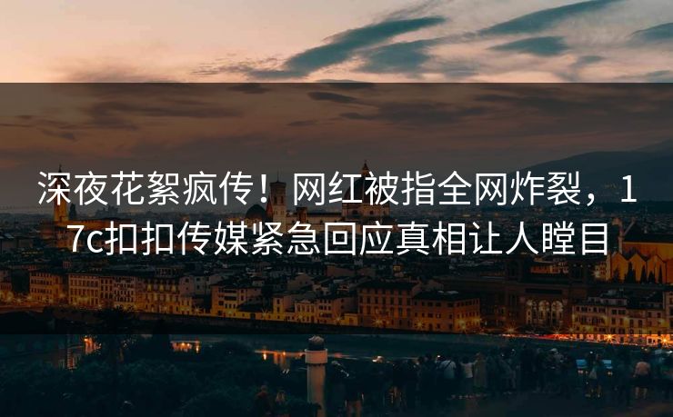 深夜花絮疯传！网红被指全网炸裂，17c扣扣传媒紧急回应真相让人瞠目