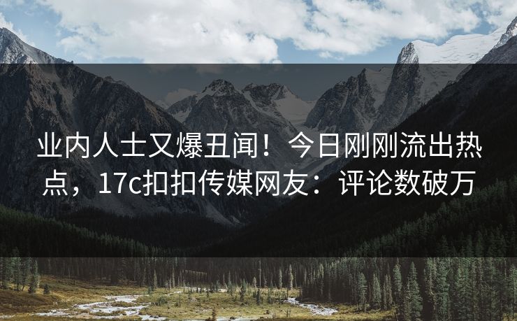 业内人士又爆丑闻！今日刚刚流出热点，17c扣扣传媒网友：评论数破万