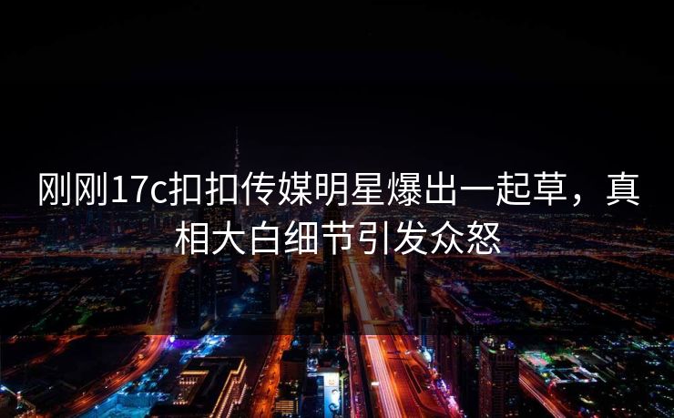 刚刚17c扣扣传媒明星爆出一起草，真相大白细节引发众怒