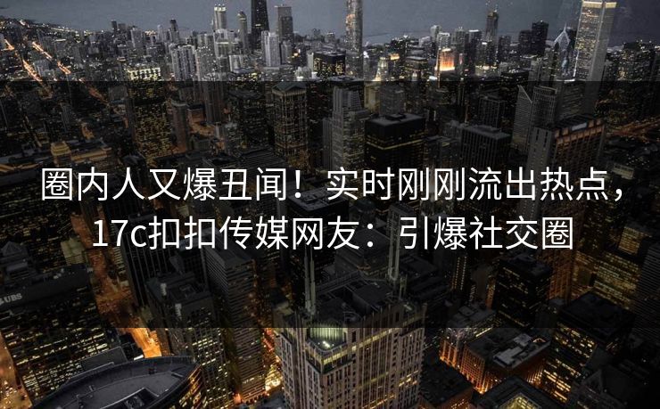 圈内人又爆丑闻！实时刚刚流出热点，17c扣扣传媒网友：引爆社交圈