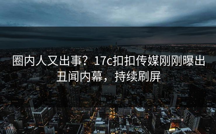 圈内人又出事？17c扣扣传媒刚刚曝出丑闻内幕，持续刷屏